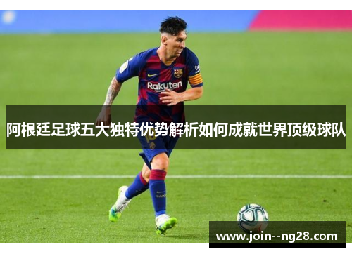 阿根廷足球五大独特优势解析如何成就世界顶级球队