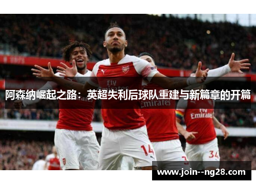 阿森纳崛起之路：英超失利后球队重建与新篇章的开篇
