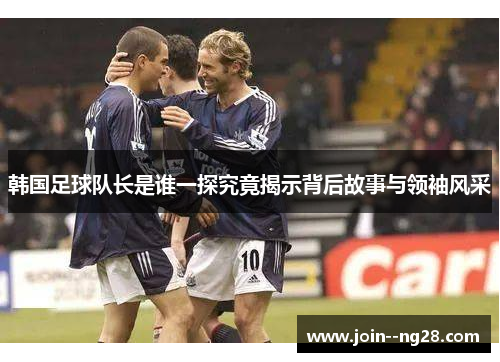 韩国足球队长是谁一探究竟揭示背后故事与领袖风采