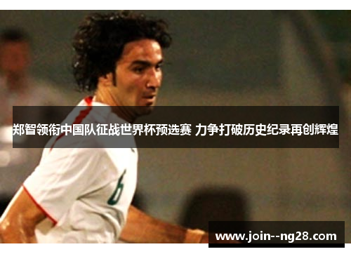 郑智领衔中国队征战世界杯预选赛 力争打破历史纪录再创辉煌 郑智领衔中国队征战世界杯预选赛 力争打破历史纪录再创辉煌