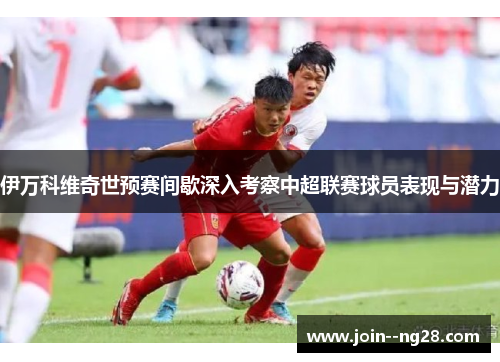 伊万科维奇世预赛间歇深入考察中超联赛球员表现与潜力 伊万科维奇世预赛间歇深入考察中超联赛球员表现与潜力