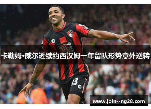 卡勒姆·威尔逊续约西汉姆一年留队形势意外逆转 卡勒姆·威尔逊续约西汉姆一年留队形势意外逆转