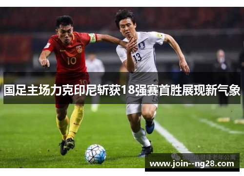 国足主场力克印尼斩获18强赛首胜展现新气象 国足主场力克印尼斩获18强赛首胜展现新气象